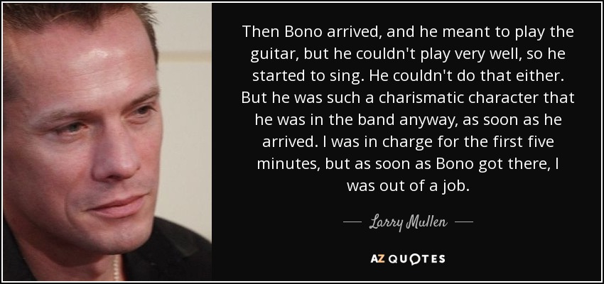 Then Bono arrived, and he meant to play the guitar, but he couldn't play very well, so he started to sing. He couldn't do that either. But he was such a charismatic character that he was in the band anyway, as soon as he arrived. I was in charge for the first five minutes, but as soon as Bono got there, I was out of a job. - Larry Mullen, Jr.