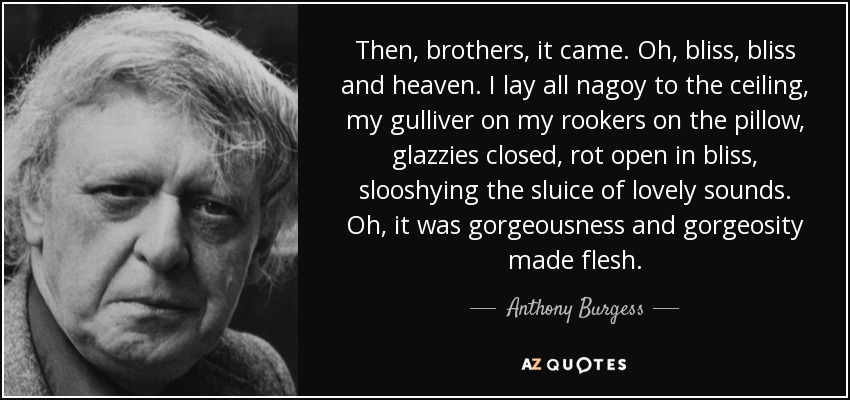 Then, brothers, it came. Oh, bliss, bliss and heaven. I lay all nagoy to the ceiling, my gulliver on my rookers on the pillow, glazzies closed, rot open in bliss, slooshying the sluice of lovely sounds. Oh, it was gorgeousness and gorgeosity made flesh. - Anthony Burgess