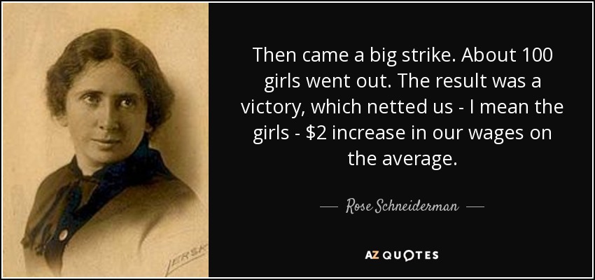 Then came a big strike. About 100 girls went out. The result was a victory, which netted us - I mean the girls - $2 increase in our wages on the average. - Rose Schneiderman