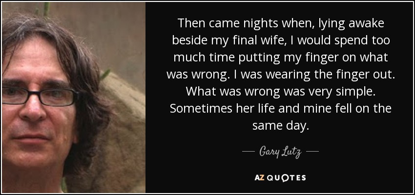 Then came nights when, lying awake beside my final wife, I would spend too much time putting my finger on what was wrong. I was wearing the finger out. What was wrong was very simple. Sometimes her life and mine fell on the same day. - Gary Lutz
