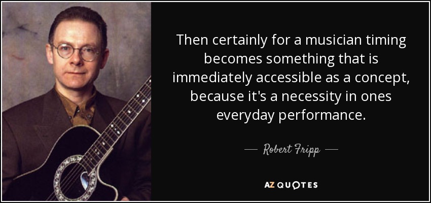 Then certainly for a musician timing becomes something that is immediately accessible as a concept, because it's a necessity in ones everyday performance. - Robert Fripp