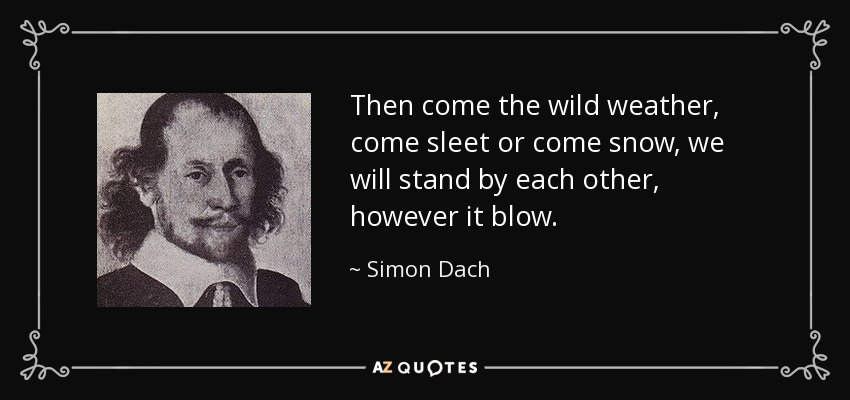 Then come the wild weather, come sleet or come snow, we will stand by each other, however it blow. - Simon Dach