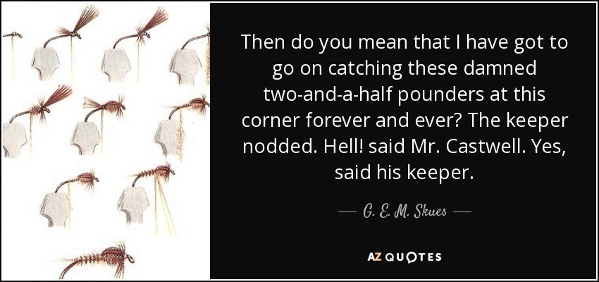 Then do you mean that I have got to go on catching these damned two-and-a-half pounders at this corner forever and ever? The keeper nodded. Hell! said Mr. Castwell. Yes , said his keeper. - G. E. M. Skues