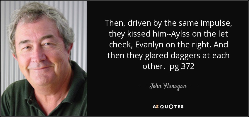 Then, driven by the same impulse, they kissed him--Aylss on the let cheek, Evanlyn on the right. And then they glared daggers at each other. -pg 372 - John Flanagan