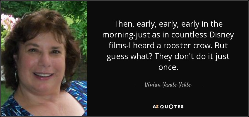 Then, early, early, early in the morning-just as in countless Disney films-I heard a rooster crow. But guess what? They don't do it just once. - Vivian Vande Velde