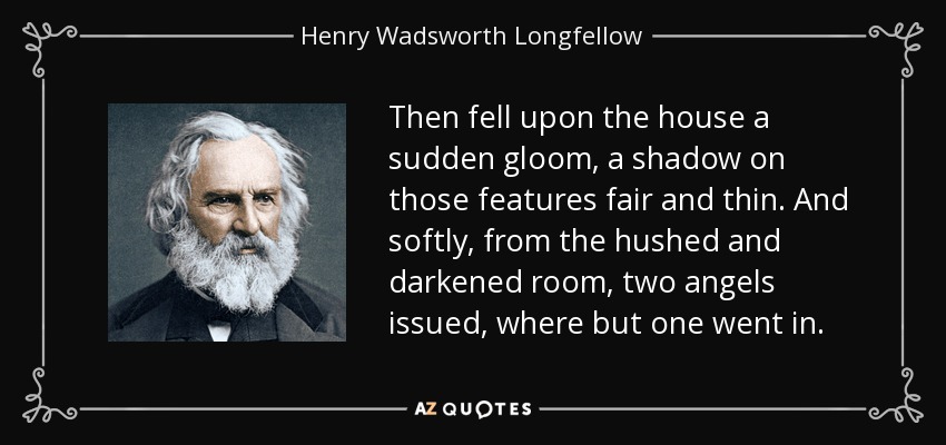 Then fell upon the house a sudden gloom, a shadow on those features fair and thin. And softly, from the hushed and darkened room, two angels issued, where but one went in. - Henry Wadsworth Longfellow