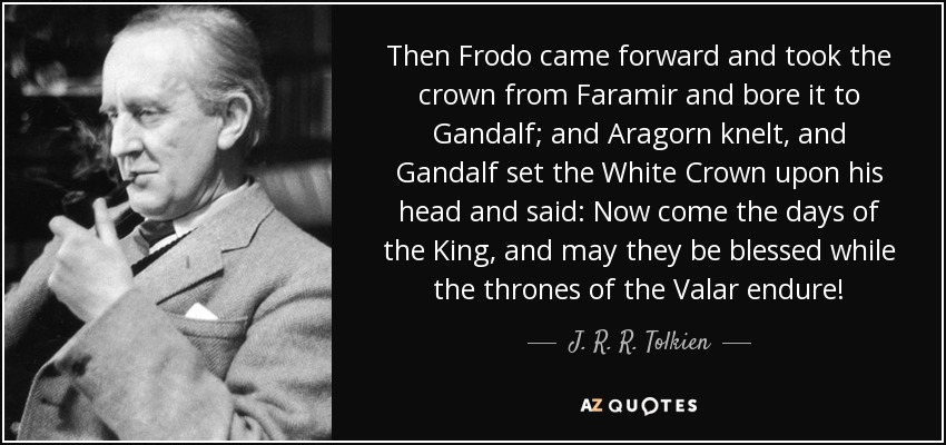 Then Frodo came forward and took the crown from Faramir and bore it to Gandalf; and Aragorn knelt, and Gandalf set the White Crown upon his head and said: Now come the days of the King, and may they be blessed while the thrones of the Valar endure! - J. R. R. Tolkien