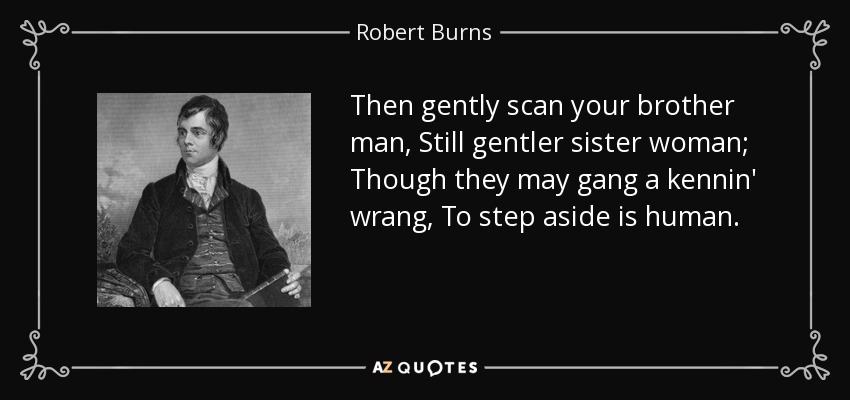 Then gently scan your brother man, Still gentler sister woman; Though they may gang a kennin' wrang, To step aside is human. - Robert Burns