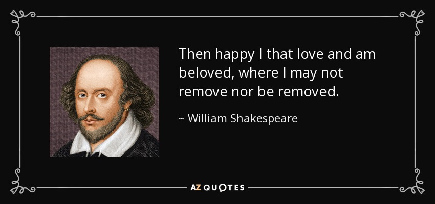 Then happy I that love and am beloved, where I may not remove nor be removed. - William Shakespeare
