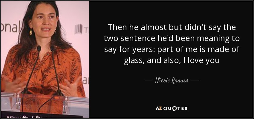 Then he almost but didn't say the two sentence he'd been meaning to say for years: part of me is made of glass, and also, I love you - Nicole Krauss