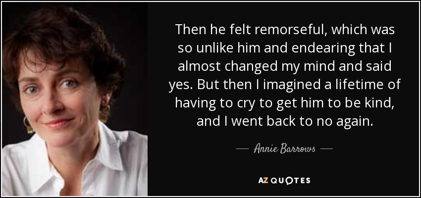 Then he felt remorseful, which was so unlike him and endearing that I almost changed my mind and said yes. But then I imagined a lifetime of having to cry to get him to be kind, and I went back to no again. - Annie Barrows