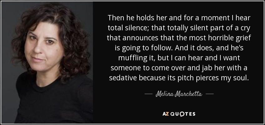 Then he holds her and for a moment I hear total silence; that totally silent part of a cry that announces that the most horrible grief is going to follow. And it does, and he's muffling it, but I can hear and I want someone to come over and jab her with a sedative because its pitch pierces my soul. - Melina Marchetta