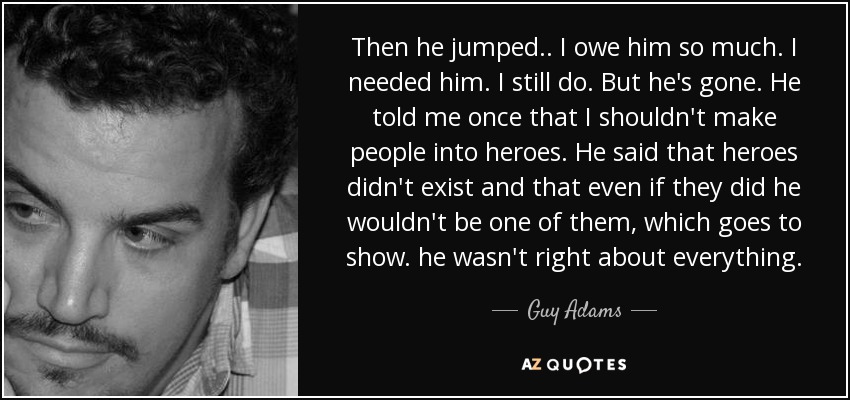 Then he jumped.. I owe him so much. I needed him. I still do. But he's gone. He told me once that I shouldn't make people into heroes. He said that heroes didn't exist and that even if they did he wouldn't be one of them, which goes to show. he wasn't right about everything. - Guy Adams