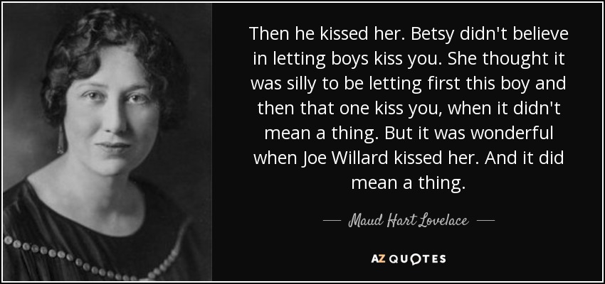 Then he kissed her. Betsy didn't believe in letting boys kiss you. She thought it was silly to be letting first this boy and then that one kiss you, when it didn't mean a thing. But it was wonderful when Joe Willard kissed her. And it did mean a thing. - Maud Hart Lovelace
