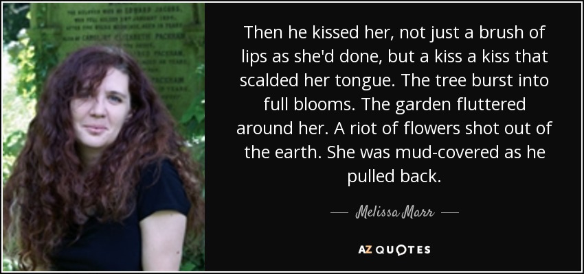 Then he kissed her, not just a brush of lips as she'd done, but a kiss a kiss that scalded her tongue. The tree burst into full blooms. The garden fluttered around her. A riot of flowers shot out of the earth. She was mud-covered as he pulled back. - Melissa Marr