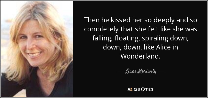 Then he kissed her so deeply and so completely that she felt like she was falling, floating, spiraling down, down, down, like Alice in Wonderland. - Liane Moriarty