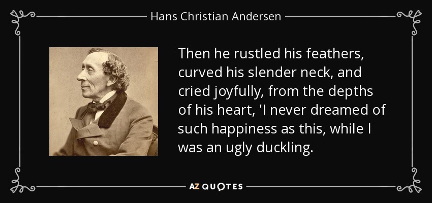 Then he rustled his feathers, curved his slender neck, and cried joyfully, from the depths of his heart, 'I never dreamed of such happiness as this, while I was an ugly duckling. - Hans Christian Andersen