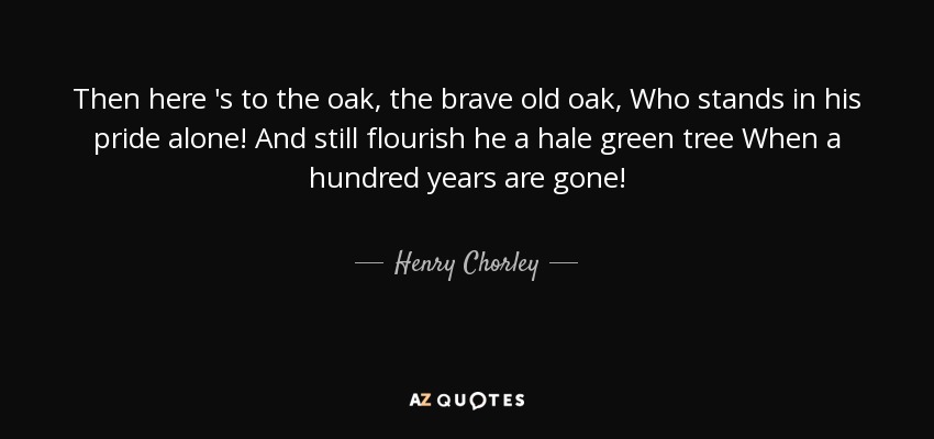 Then here 's to the oak, the brave old oak, Who stands in his pride alone! And still flourish he a hale green tree When a hundred years are gone! - Henry Chorley