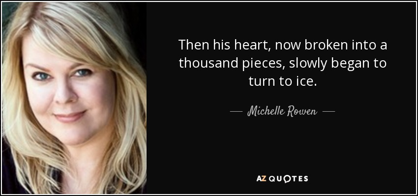 Then his heart, now broken into a thousand pieces, slowly began to turn to ice. - Michelle Rowen