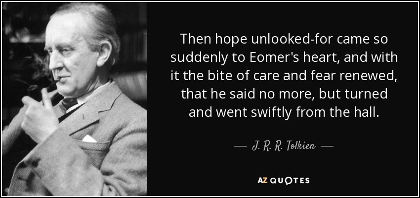 Then hope unlooked-for came so suddenly to Eomer's heart, and with it the bite of care and fear renewed, that he said no more, but turned and went swiftly from the hall. - J. R. R. Tolkien