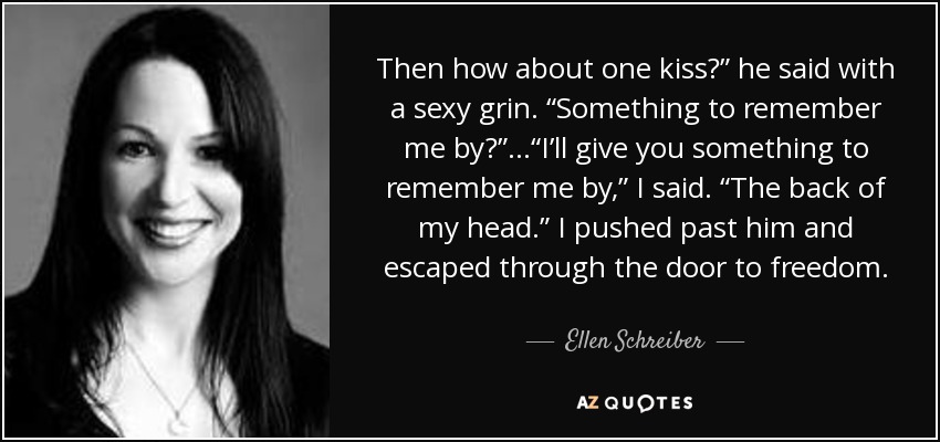 Then how about one kiss?” he said with a sexy grin. “Something to remember me by?” ...“I’ll give you something to remember me by,” I said. “The back of my head.” I pushed past him and escaped through the door to freedom. - Ellen Schreiber