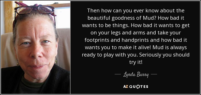 Then how can you ever know about the beautiful goodness of Mud? How bad it wants to be things. How bad it wants to get on your legs and arms and take your footprints and handprints and how bad it wants you to make it alive! Mud is always ready to play with you. Seriously you should try it! - Lynda Barry