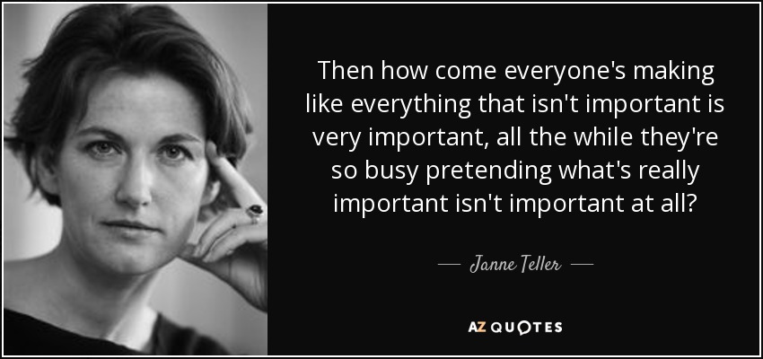 Then how come everyone's making like everything that isn't important is very important, all the while they're so busy pretending what's really important isn't important at all? - Janne Teller