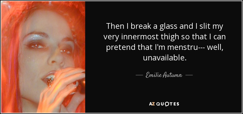 Then I break a glass and I slit my very innermost thigh so that I can pretend that I'm menstru--- well, unavailable. - Emilie Autumn