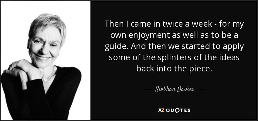 Then I came in twice a week - for my own enjoyment as well as to be a guide. And then we started to apply some of the splinters of the ideas back into the piece. - Siobhan Davies