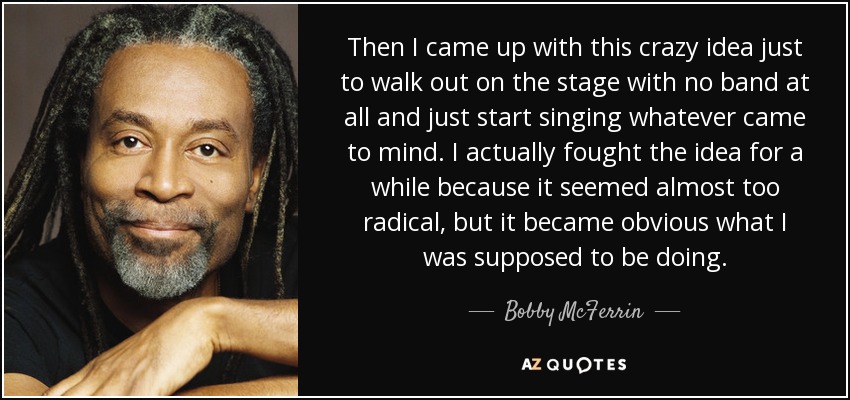 Then I came up with this crazy idea just to walk out on the stage with no band at all and just start singing whatever came to mind. I actually fought the idea for a while because it seemed almost too radical, but it became obvious what I was supposed to be doing. - Bobby McFerrin