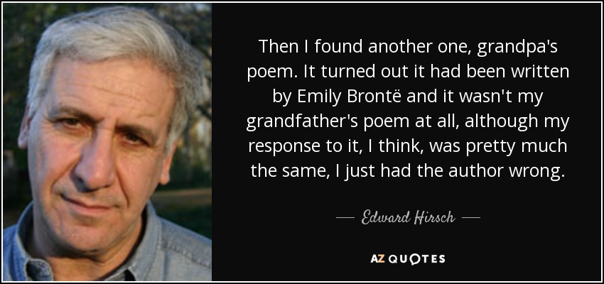 Then I found another one, grandpa's poem. It turned out it had been written by Emily Brontë and it wasn't my grandfather's poem at all, although my response to it, I think, was pretty much the same, I just had the author wrong. - Edward Hirsch