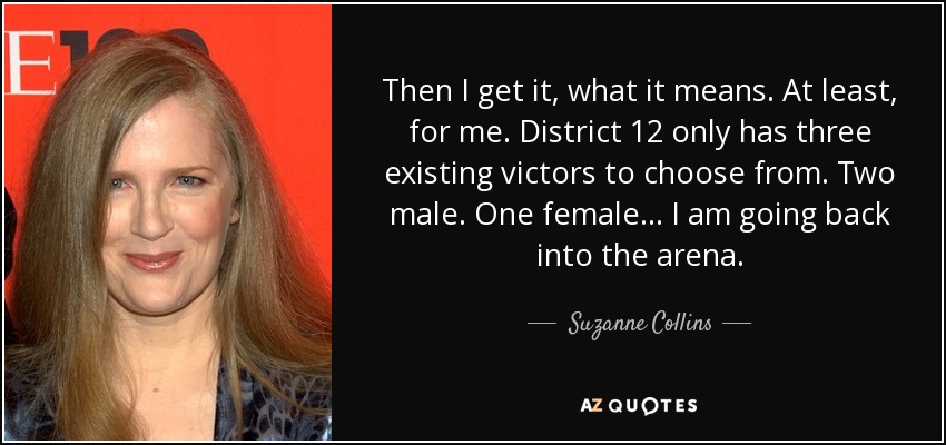 Then I get it, what it means. At least, for me. District 12 only has three existing victors to choose from. Two male. One female... I am going back into the arena. - Suzanne Collins