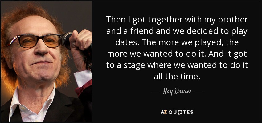 Then I got together with my brother and a friend and we decided to play dates. The more we played, the more we wanted to do it. And it got to a stage where we wanted to do it all the time. - Ray Davies