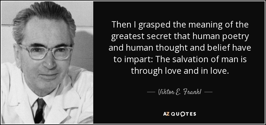 Then I grasped the meaning of the greatest secret that human poetry and human thought and belief have to impart: The salvation of man is through love and in love. - Viktor E. Frankl