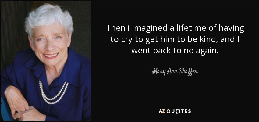 Then i imagined a lifetime of having to cry to get him to be kind, and I went back to no again. - Mary Ann Shaffer