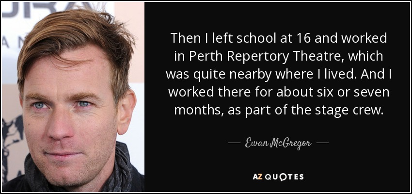 Then I left school at 16 and worked in Perth Repertory Theatre, which was quite nearby where I lived. And I worked there for about six or seven months, as part of the stage crew. - Ewan McGregor