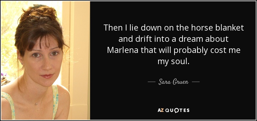 Then I lie down on the horse blanket and drift into a dream about Marlena that will probably cost me my soul. - Sara Gruen