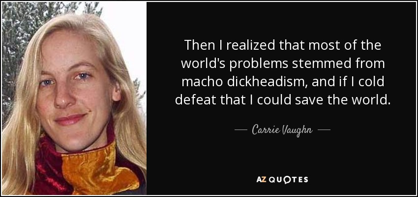 Then I realized that most of the world's problems stemmed from macho dickheadism, and if I cold defeat that I could save the world. - Carrie Vaughn