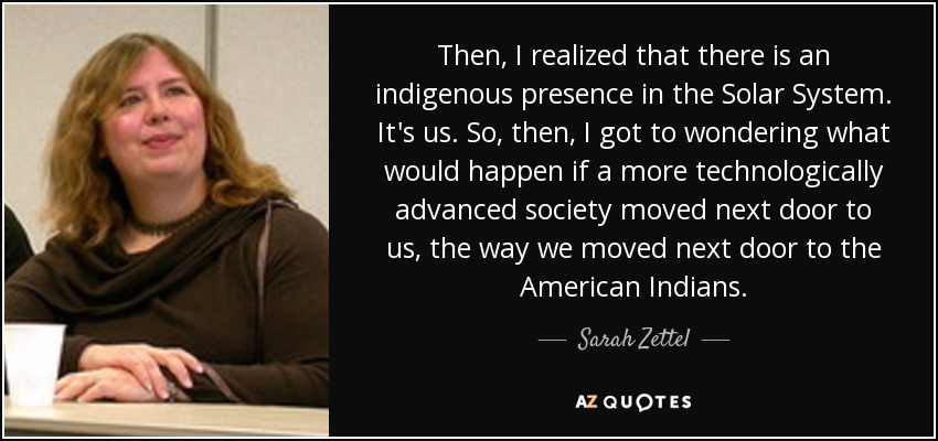 Then, I realized that there is an indigenous presence in the Solar System. It's us. So, then, I got to wondering what would happen if a more technologically advanced society moved next door to us, the way we moved next door to the American Indians. - Sarah Zettel