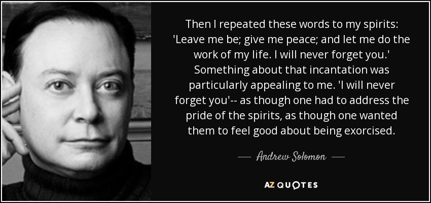 Then I repeated these words to my spirits: 'Leave me be; give me peace; and let me do the work of my life. I will never forget you.' Something about that incantation was particularly appealing to me. 'I will never forget you'-- as though one had to address the pride of the spirits, as though one wanted them to feel good about being exorcised. - Andrew Solomon