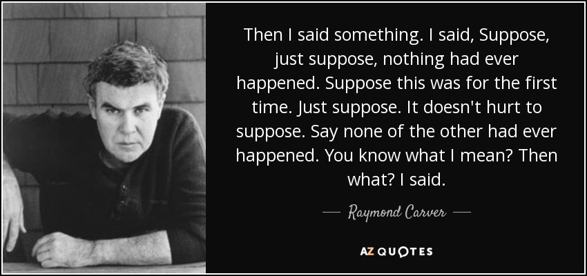 Then I said something. I said, Suppose, just suppose, nothing had ever happened. Suppose this was for the first time. Just suppose. It doesn't hurt to suppose. Say none of the other had ever happened. You know what I mean? Then what? I said. - Raymond Carver