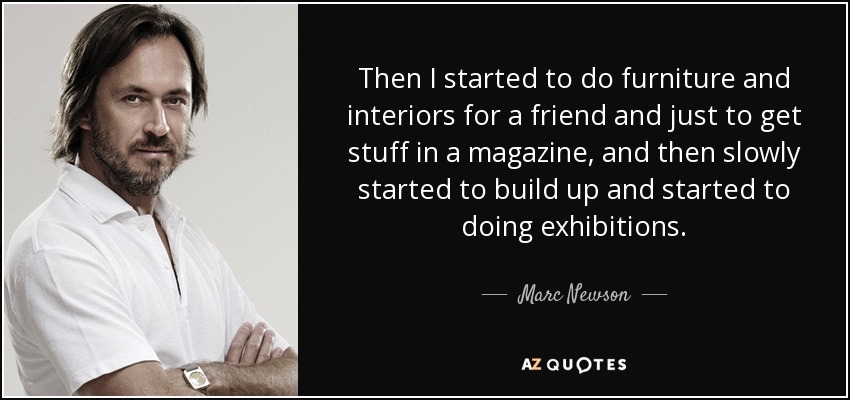 Then I started to do furniture and interiors for a friend and just to get stuff in a magazine, and then slowly started to build up and started to doing exhibitions. - Marc Newson