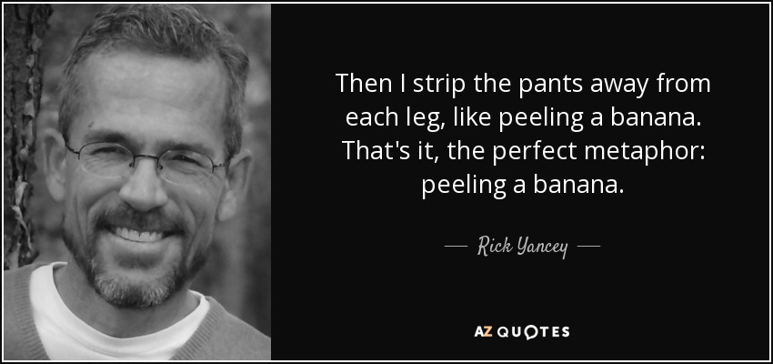 Then I strip the pants away from each leg, like peeling a banana. That's it, the perfect metaphor: peeling a banana. - Rick Yancey