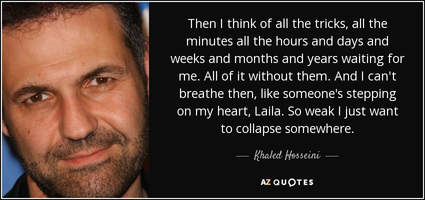 Then I think of all the tricks, all the minutes all the hours and days and weeks and months and years waiting for me. All of it without them. And I can't breathe then, like someone's stepping on my heart, Laila. So weak I just want to collapse somewhere. - Khaled Hosseini