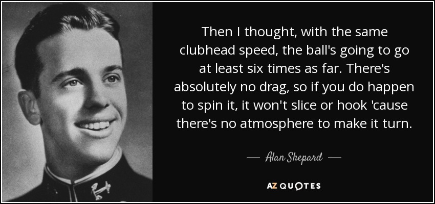 Then I thought, with the same clubhead speed, the ball's going to go at least six times as far. There's absolutely no drag, so if you do happen to spin it, it won't slice or hook 'cause there's no atmosphere to make it turn. - Alan Shepard