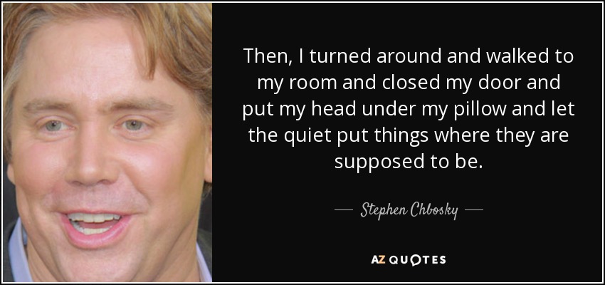 Then, I turned around and walked to my room and closed my door and put my head under my pillow and let the quiet put things where they are supposed to be. - Stephen Chbosky