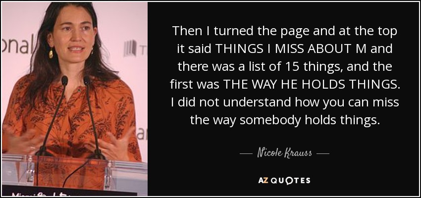 Then I turned the page and at the top it said THINGS I MISS ABOUT M and there was a list of 15 things, and the first was THE WAY HE HOLDS THINGS. I did not understand how you can miss the way somebody holds things. - Nicole Krauss