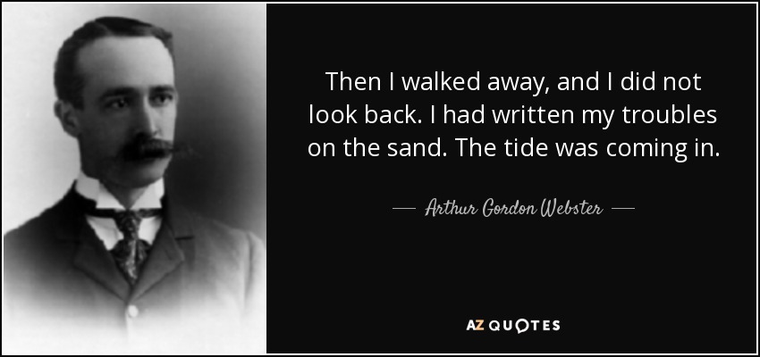 Then I walked away, and I did not look back. I had written my troubles on the sand. The tide was coming in. - Arthur Gordon Webster
