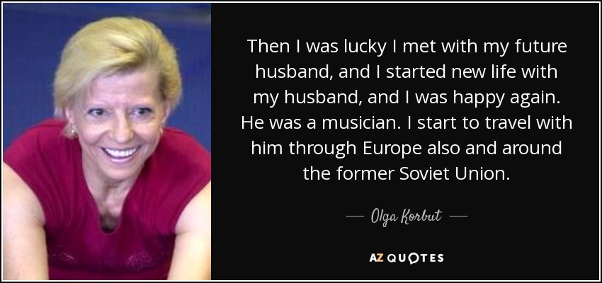 Then I was lucky I met with my future husband, and I started new life with my husband, and I was happy again. He was a musician. I start to travel with him through Europe also and around the former Soviet Union. - Olga Korbut