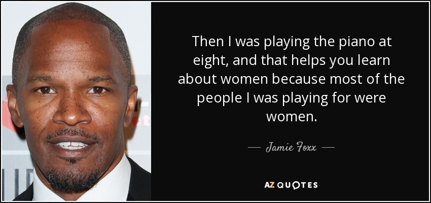 Then I was playing the piano at eight, and that helps you learn about women because most of the people I was playing for were women. - Jamie Foxx